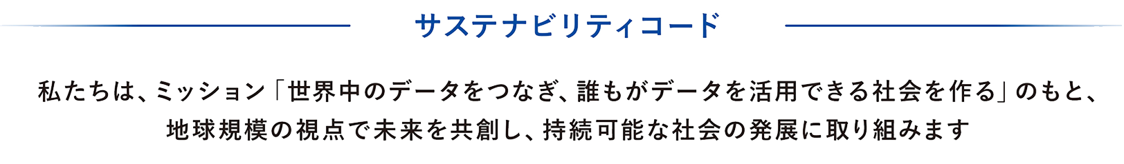 サステナビリティコード 私たちは、ミッション「世界中のデータをつなぎ、誰もがデータを活用できる社会を作る」のもと、地球規模の視点で未来を共創し、持続可能な社会の発展に取り組みます